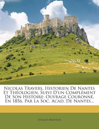 Nicolas Travers, Historien De Nantes Et Théologien, Suivi D'un Complément De Son Histoire: Ouvrage Couronné, En 1856, Par La Soc. Acad. De Nantes... (French Edition)