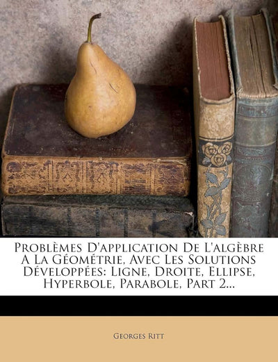 Problmes d'Application de l'Algbre a la Géométrie, Avec Les Solutions Développées: Ligne, Droite, Ellipse, Hyperbole, Parabole, Part 2... (French Edition)