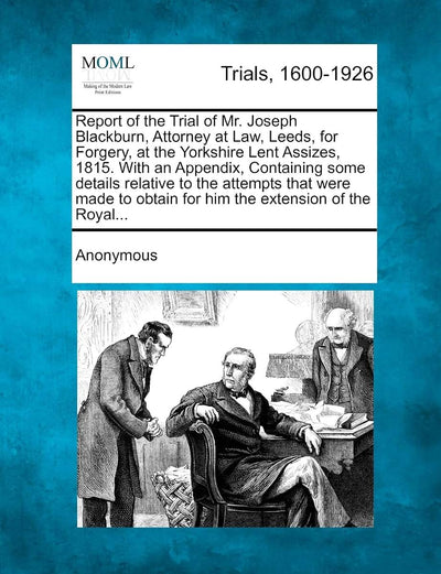 Report of the Trial of Mr. Joseph Blackburn, Attorney at Law, Leeds, for Forgery, at the Yorkshire Lent Assizes, 1815. with an Appendix, Containing ... Obtain for Him the Extension of the Royal...