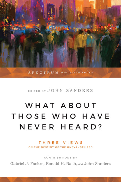 What About Those Who Have Never Heard?: Three Views on the Destiny of the Unevangelized (Spectrum Multiview Book Series)