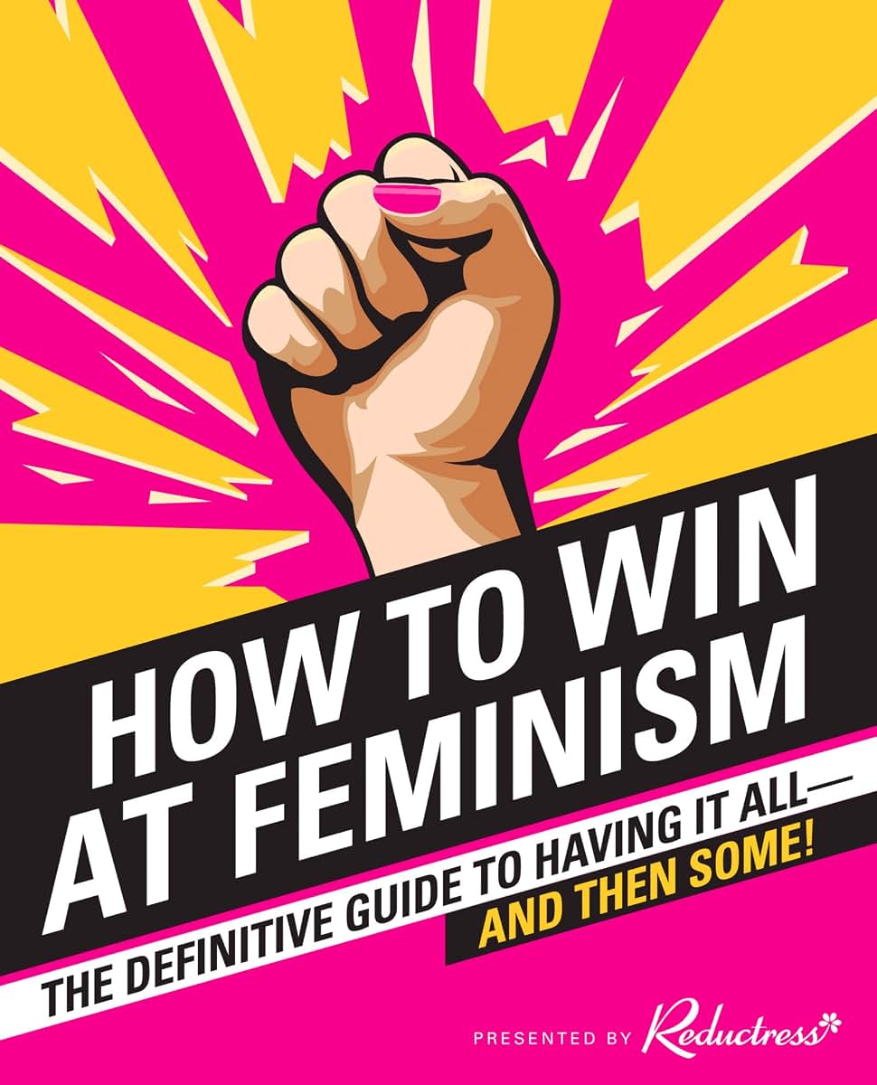 How to Win at Feminism: The Definitive Guide to Having It All-And Then Some!