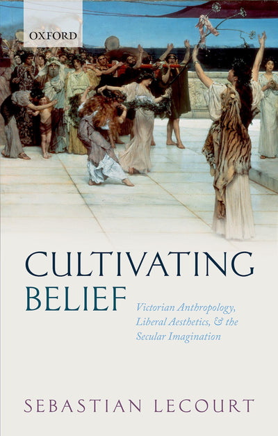Cultivating Belief: Victorian Anthropology, Liberal Aesthetics, and the Secular Imagination