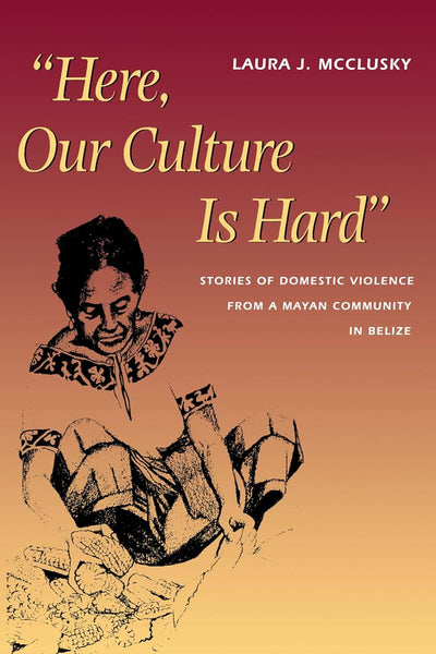"Here, Our Culture Is Hard": Stories of Domestic Violence from a Mayan Community in Belize (Louann Atkins Temple Women & Culture Series)