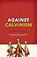 Against Calvinism: Rescuing God's Reputation from Radical Reformed Theology