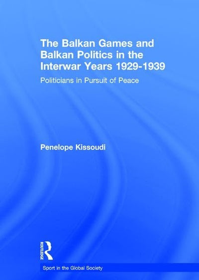 The Balkan Games and Balkan Politics in the Interwar Years 1929 - 1939: Politicians in Pursuit of Peace (Sport in the Global Society)