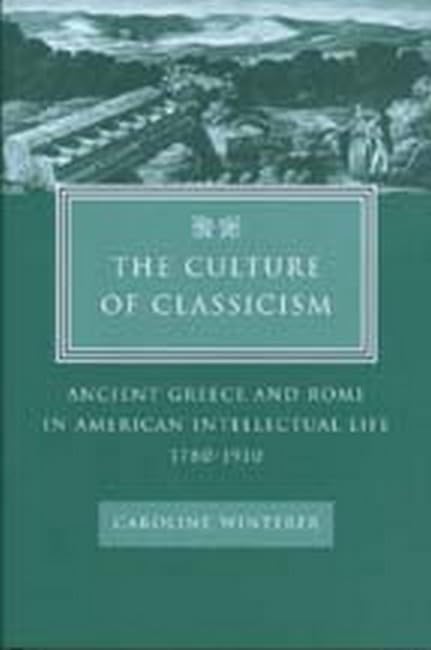 The Culture of Classicism: Ancient Greece and Rome in American Intellectual Life, 1780-1910