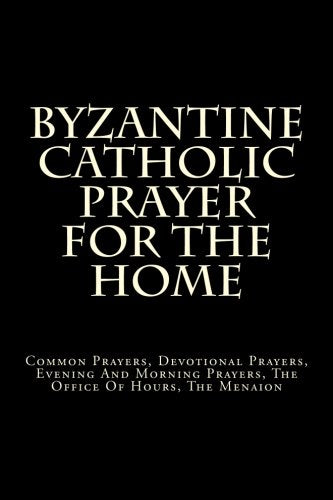 Byzantine Catholic Prayer For The Home: Common Prayers, Devotional Prayers, Evening And Morning Prayers, The Office Of Hours, The Menaion