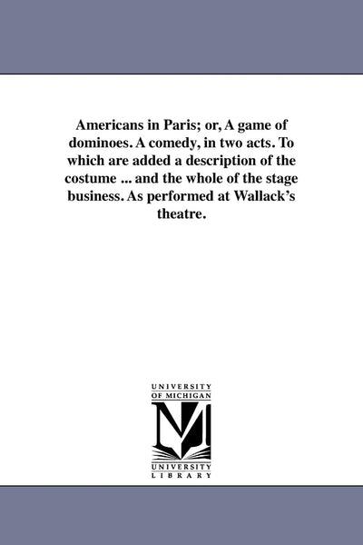 Americans in Paris; or, A game of dominoes. A comedy, in two acts. To which are added a description of the costume ... and the whole of the stage business. As performed at Wallack's theatre.