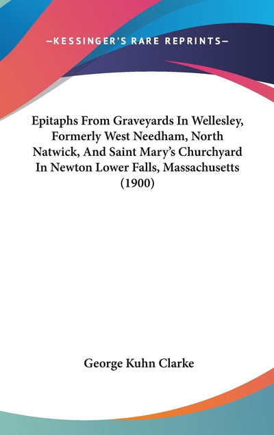 Epitaphs From Graveyards In Wellesley, Formerly West Needham, North Natwick, And Saint Mary's Churchyard In Newton Lower Falls, Massachusetts (1900)