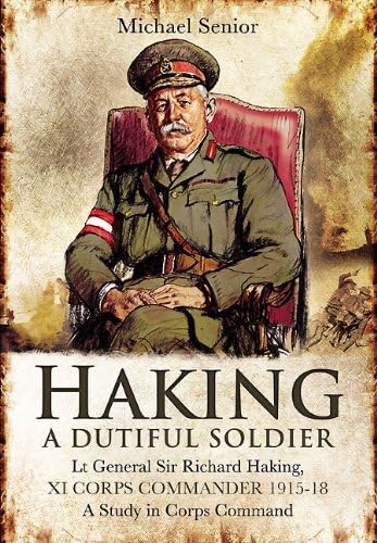 Haking: A Dutiful Soldier: Lt Gen Sir Richard Haking, XI Corps Commander 1915-18, A Study in Corps Command