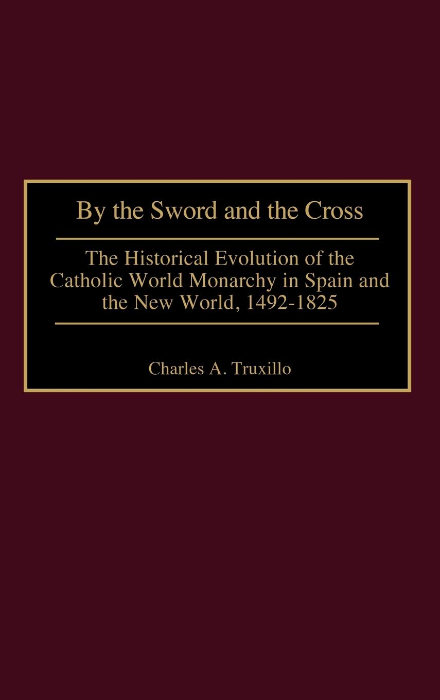 By the Sword and the Cross: The Historical Evolution of the Catholic World Monarchy in Spain and the New World, 1492-1825 (Contributions to the Study of World History)