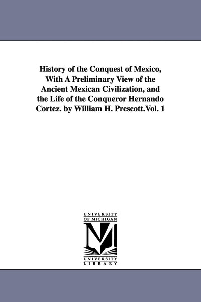 History of the Conquest of Mexico, with a Preliminary View of the Ancient Mexican Civilization, and the Life of the Conqueror Hernando Cortez. by William H. Prescott.Vol. 1