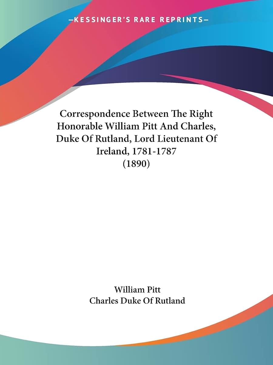 Correspondence Between The Right Honorable William Pitt And Charles, Duke Of Rutland, Lord Lieutenant Of Ireland, 1781-1787 (1890)