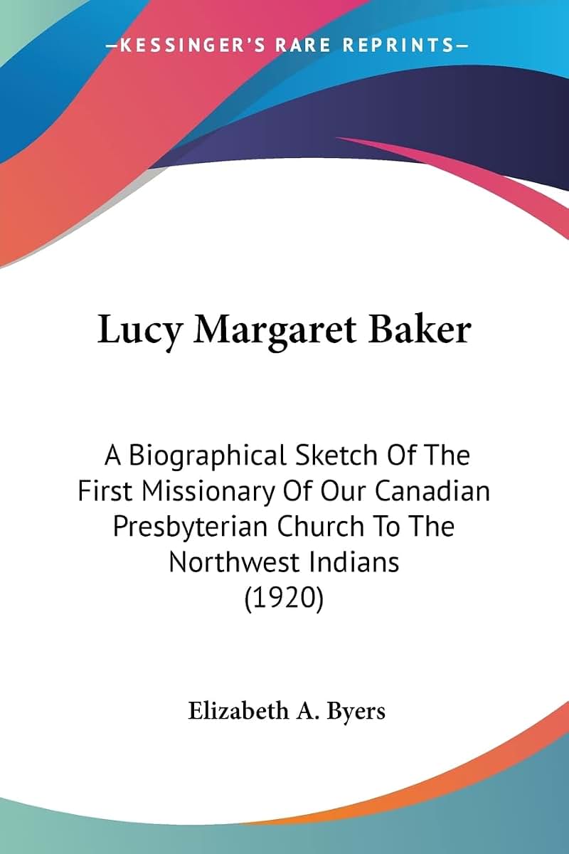 Lucy Margaret Baker: A Biographical Sketch Of The First Missionary Of Our Canadian Presbyterian Church To The Northwest Indians (1920)