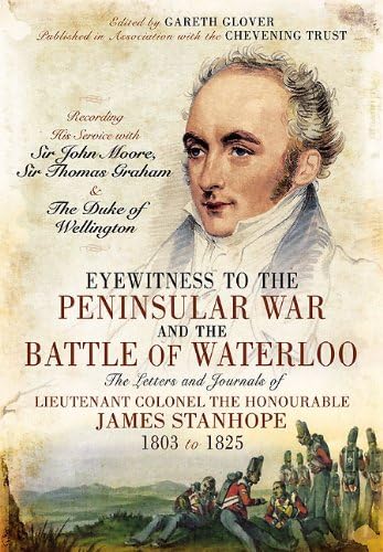 Eyewitness to the Peninsular War and the Battle of Waterloo: The Letters and Journals of Lieutenant Colonel James Stanhope 1803 to 1825 Recording His ... Sir Thomas Graham and the Duke of Wellington