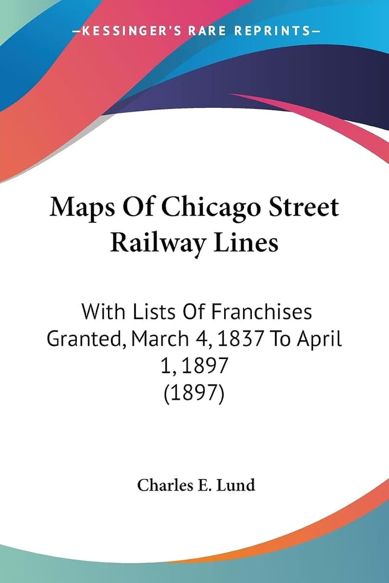 Maps Of Chicago Street Railway Lines: With Lists Of Franchises Granted, March 4, 1837 To April 1, 1897 (1897)