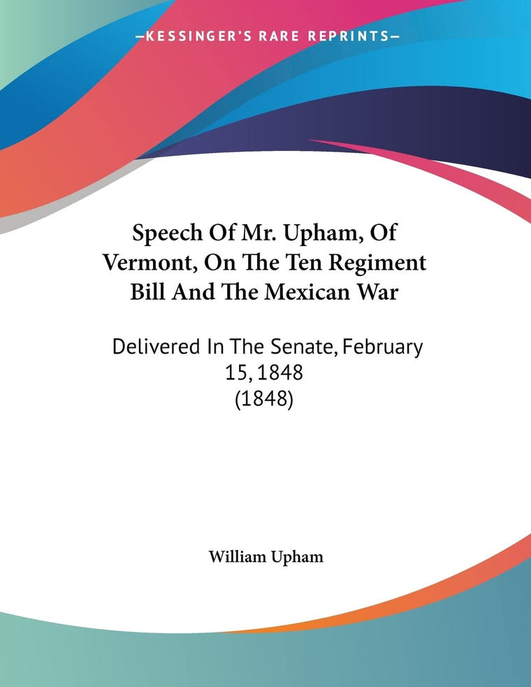 Speech Of Mr. Upham, Of Vermont, On The Ten Regiment Bill And The Mexican War: Delivered In The Senate, February 15, 1848 (1848)