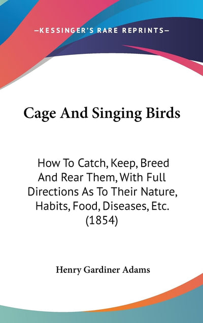 Cage And Singing Birds: How To Catch, Keep, Breed And Rear Them, With Full Directions As To Their Nature, Habits, Food, Diseases, Etc. (1854)