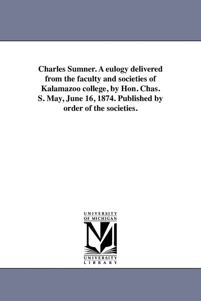 Charles Sumner. A eulogy delivered from the faculty and societies of Kalamazoo college, by Hon. Chas. S. May, June 16, 1874. Published by order of the societies.