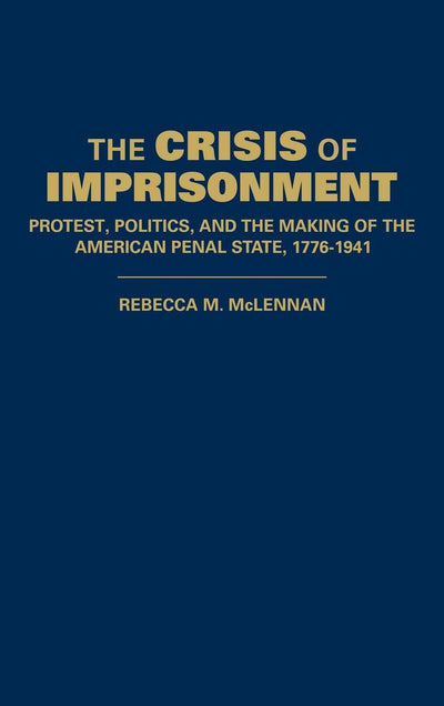 The Crisis of Imprisonment: Protest, Politics, and the Making of the American Penal State, 1776-1941 (Cambridge Historical Studies in American Law and Society)