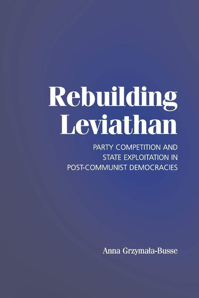 Rebuilding Leviathan: Party Competition and State Exploitation in Post-Communist Democracies (Cambridge Studies in Comparative Politics)