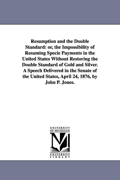 Resumption and the double standard: or, The impossibility of resuming specie payments in the United States without restoring the double standard of ... States, April 24, 1876, by John P. Jones.