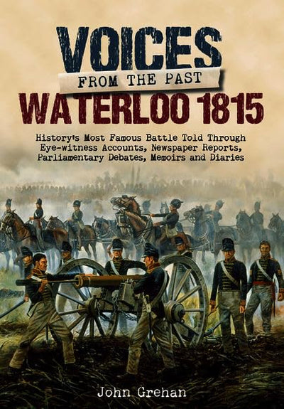 Voices from the Past: The Battle of Waterloo: Historys most famous battle told through eyewitness accounts, newspaper reports, parliamentary debates, memoirs and diaries