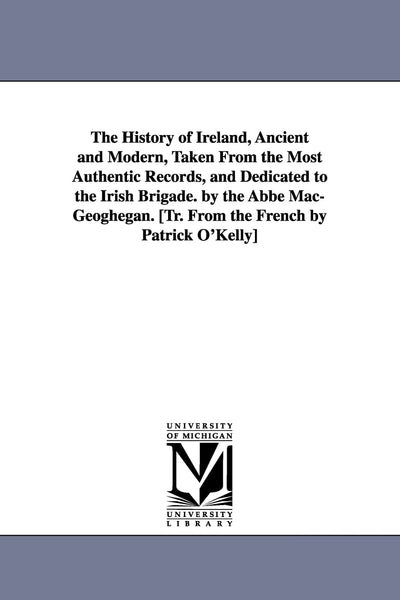 The History of Ireland, Ancient and Modern, Taken From the Most Authentic Records, and Dedicated to the Irish Brigade. by the Abbé Mac-Geoghegan. [Tr. From the French by Patrick O'Kelly]