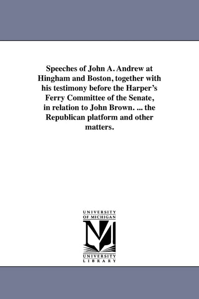 Speeches of John A. Andrew at Hingham and Boston, together with his testimony before the Harper's Ferry Committee of the Senate, in relation to John ... the Republican platform and other matters.