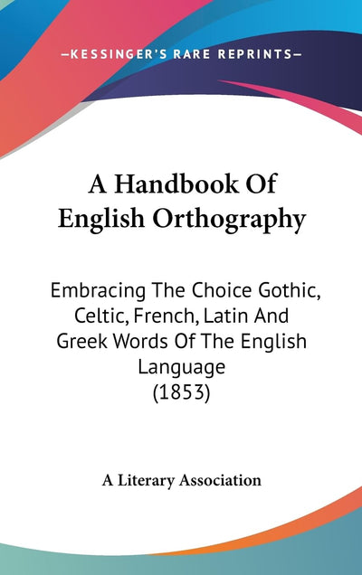 A Handbook Of English Orthography: Embracing The Choice Gothic, Celtic, French, Latin And Greek Words Of The English Language (1853)