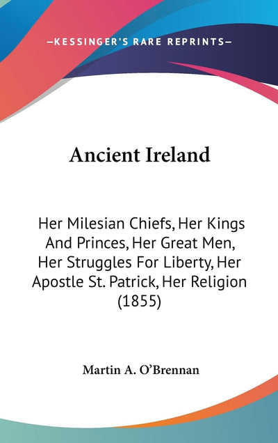 Ancient Ireland: Her Milesian Chiefs, Her Kings And Princes, Her Great Men, Her Struggles For Liberty, Her Apostle St. Patrick, Her Religion (1855)