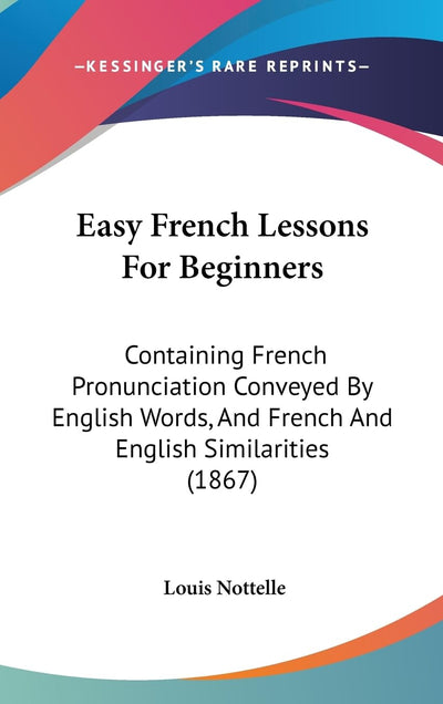 Easy French Lessons For Beginners: Containing French Pronunciation Conveyed By English Words, And French And English Similarities (1867)