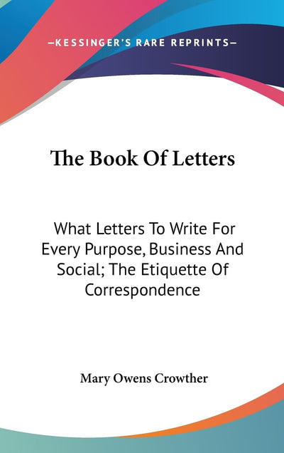The Book Of Letters: What Letters To Write For Every Purpose, Business And Social; The Etiquette Of Correspondence