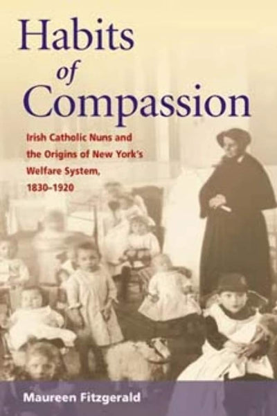 Habits of Compassion: Irish Catholic Nuns and the Origins of New York's Welfare System, 1830-1920 (Women, Gender, and Sexuality in American History)