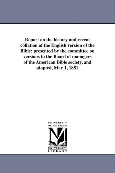 Report on the history and recent collation of the English version of the Bible: presented by the committee on versions to the Board of managers of the American Bible society, and adopted, May 1, 1851.