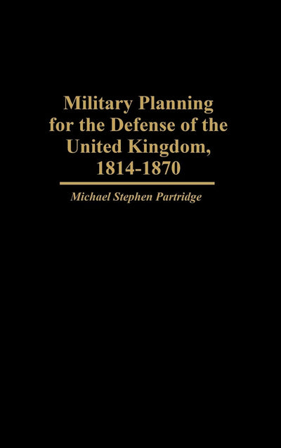 Military Planning for the Defense of the United Kingdom, 1814-1870 (Contributions in Military Studies)