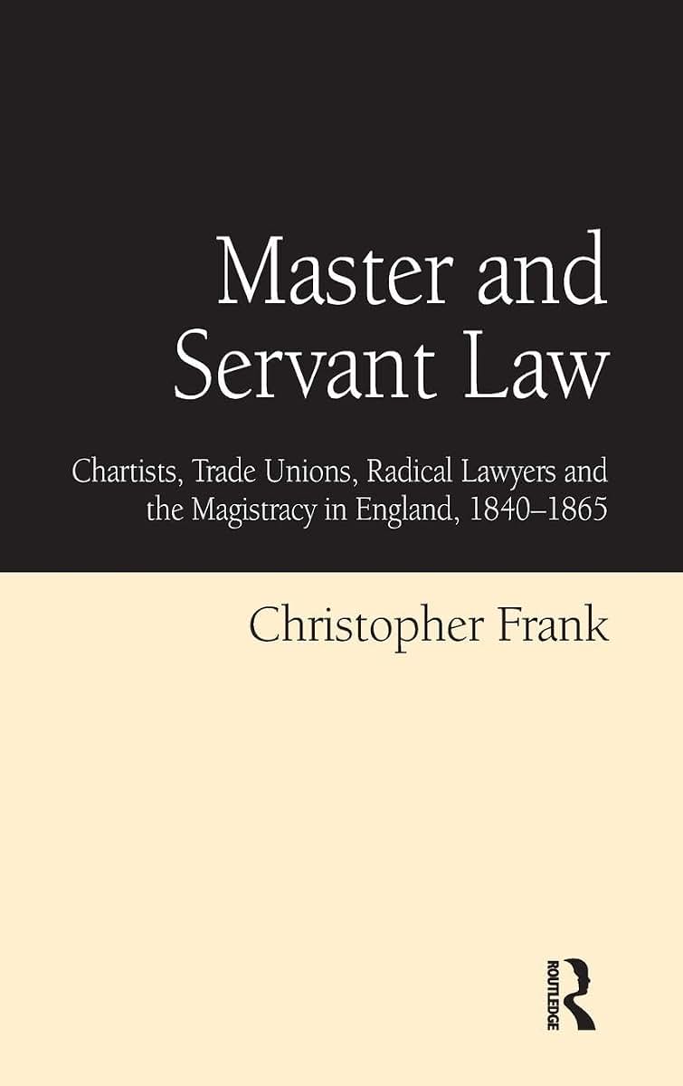 Master and Servant Law: Chartists, Trade Unions, Radical Lawyers and the Magistracy in England, 1840-1865