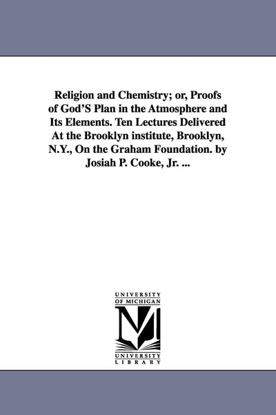 Religion and chemistry; or, Proofs of God's plan in the atmosphere and its elements. Ten lectures delivered at the Brooklyn institute, Brooklyn, N.Y., ... foundation. By Josiah P. Cooke, jr. ...