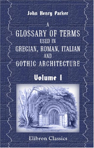 A Glossary of Terms Used in Grecian, Roman, Italian and Gothic Architecture: Exemplified by Eleven Hundred Woodcuts. Volume 1: Glossary of Architecture