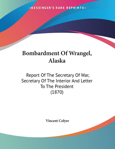 Bombardment Of Wrangel, Alaska: Report Of The Secretary Of War, Secretary Of The Interior And Letter To The President (1870)