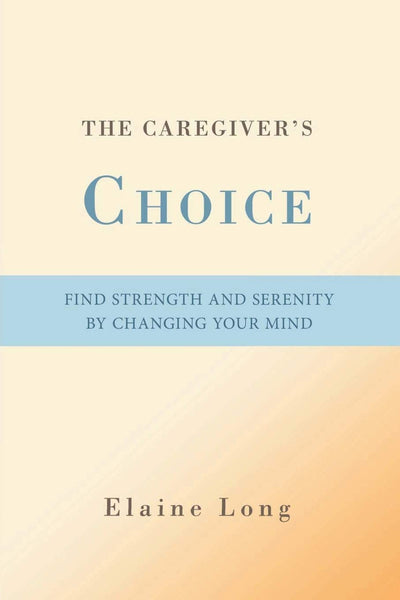 The Caregiver's Choice: Find Strength and Serenity by Changing Your Mind
