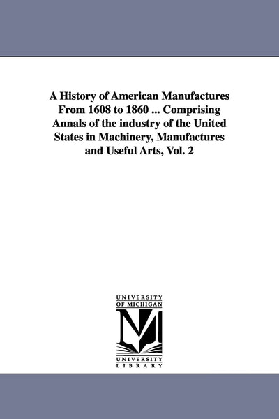 A history of American manufactures from 1608 to 1860 ... comprising annals of the industry of the United States in machinery, manufactures and useful arts,: Vol. 2
