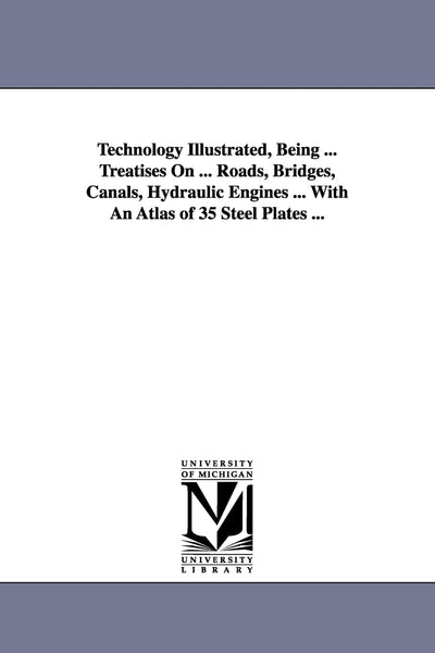 Technology illustrated, being ... treatises on ... roads, bridges, canals, hydraulic engines ... with an atlas of 35 steel plates ...