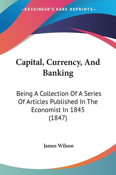 Capital, Currency, And Banking: Being A Collection Of A Series Of Articles Published In The Economist In 1845 (1847)