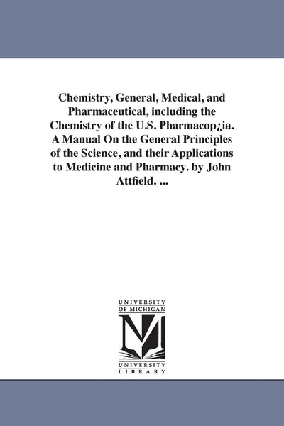 Chemistry, general, medical, and pharmaceutical, including the chemistry of the U.S. pharmacopia. A manual on the general principles of the ... medicine and pharmacy. By John Attfield. ...