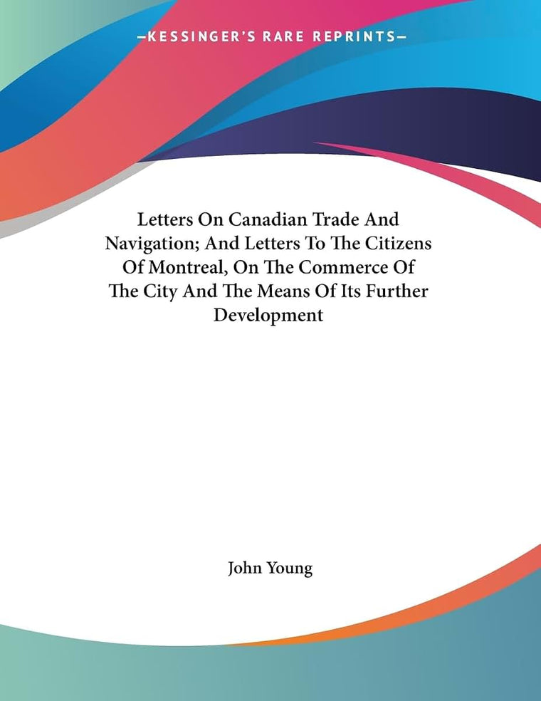 Letters On Canadian Trade And Navigation; And Letters To The Citizens Of Montreal, On The Commerce Of The City And The Means Of Its Further Development