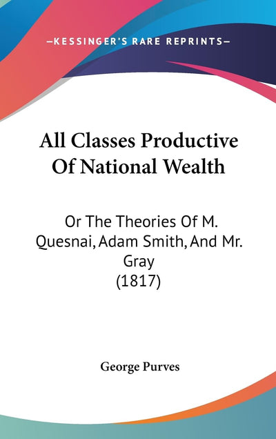 All Classes Productive Of National Wealth: Or The Theories Of M. Quesnai, Adam Smith, And Mr. Gray (1817)