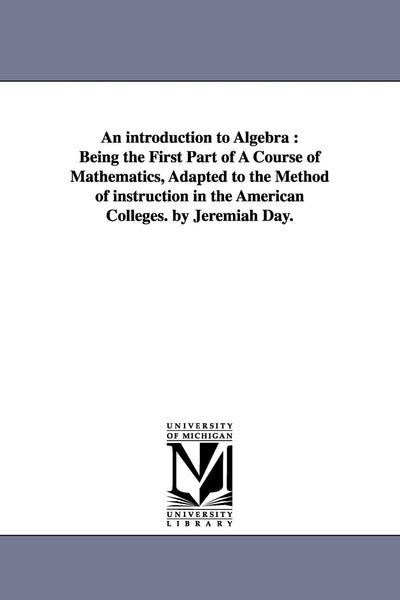 An introduction to algebra : being the first part of a course of mathematics, adapted to the method of instruction in the American colleges. By Jeremiah Day.