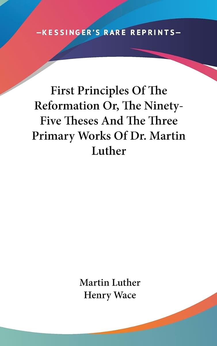 First Principles Of The Reformation Or, The Ninety-Five Theses And The Three Primary Works Of Dr. Martin Luther