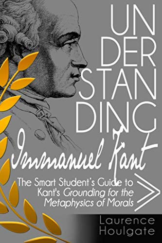 UNDERSTANDING IMMANUEL KANT: The Smart Students Guide to Grounding for the Metaphysics of Morals (Philosophy Study Guides)